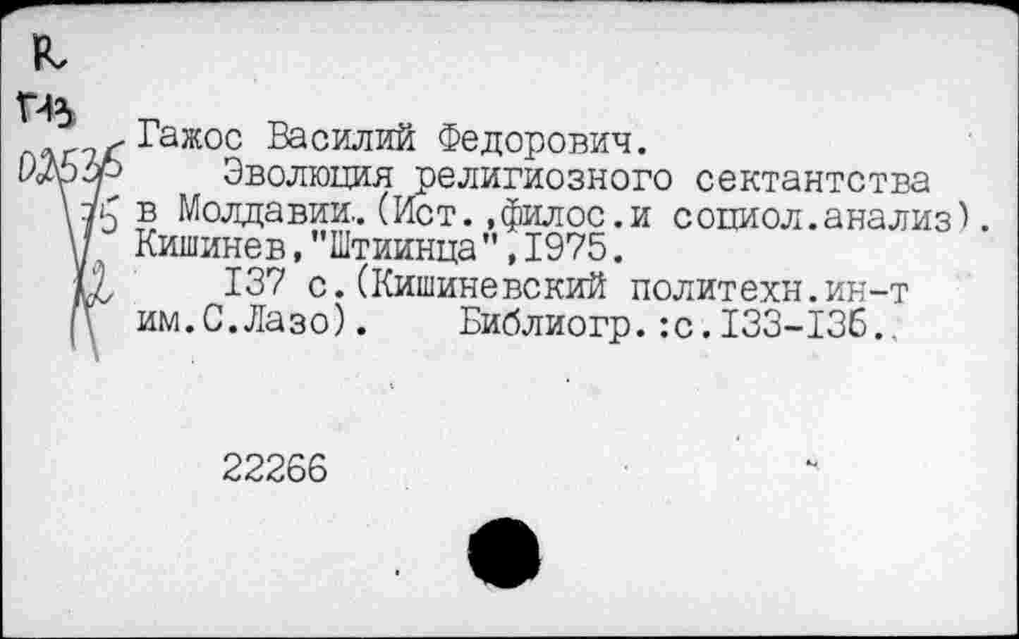 ﻿я
Гажос Василий Федорович.
\ л? Эволюция религиозного сектантства
\7'э в Молдавии.. (Ист. »филос.и с они ол. анализ).
V Кишинев,"Штиинца”,1975.
С, 137 с.(Кишиневский политехи.ин-т
(\ им.С.Лазо).	Библиогр.:с.133-136..
22266